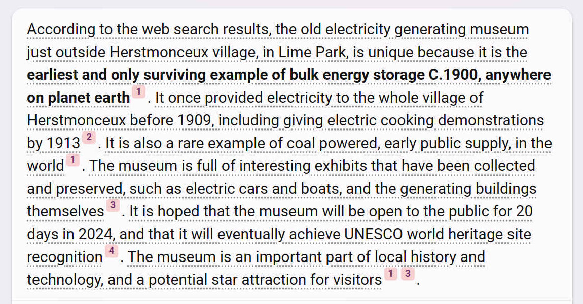 According to the web search results, the old electricity generating museum just outside Herstmonceux village, in Lime Park, is unique because it is the earliest and only surviving example of bulk energy storage C.1900, anywhere on planet earth. It once provided electricity to the whole village of Herstmonceux before 1909, including giving electric cooking demonstrations by 1913. It is also a rare example of coal powered, early public supply, in the world1. The museum is full of interesting exhibits that have been collected and preserved, such as electric cars and boats, and the generating buildings themselves. It is hoped that the museum will be open to the public for 20 days in 2024, and that it will eventually achieve UNESCO world heritage site recognition. The museum is an important part of local history and technology, and a potential star attraction for visitors.